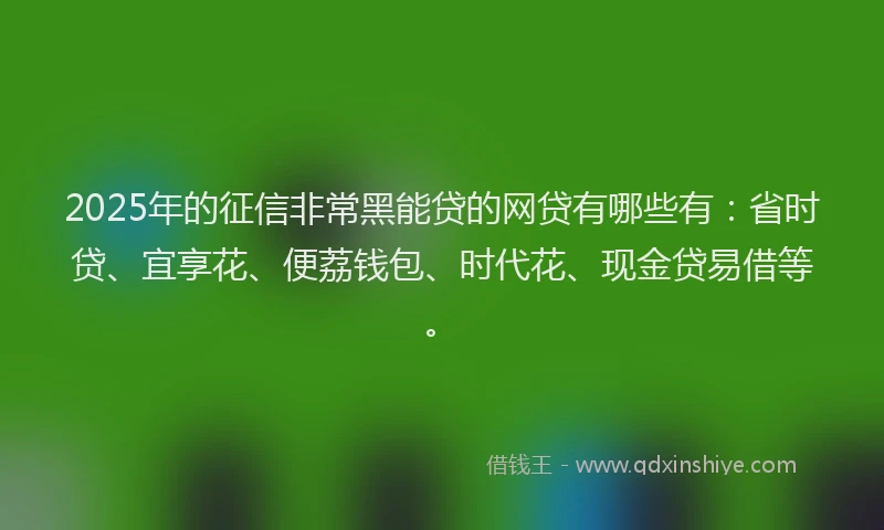 2025年的征信非常黑能贷的网贷有哪些有：省时贷、宜享花、便荔钱包、时代花、现金贷易借等。