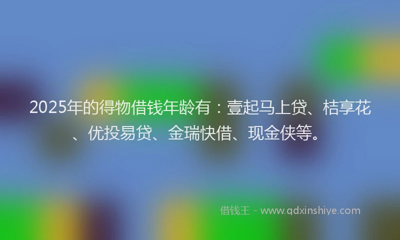 2025年的得物借钱年龄有：壹起马上贷、桔享花、优投易贷、金瑞快借、现金侠等。