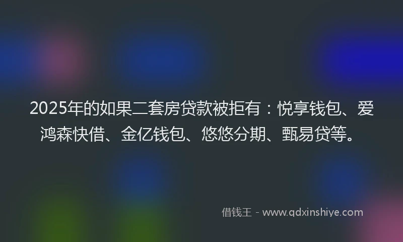 2025年的如果二套房贷款被拒有：悦享钱包、爱鸿森快借、金亿钱包、悠悠分期、甄易贷等。