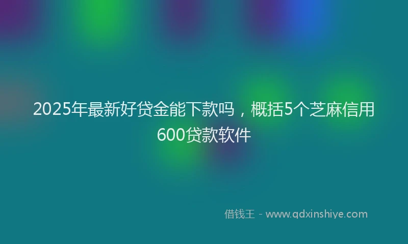 2025年最新好贷金能下款吗，概括5个芝麻信用600贷款软件