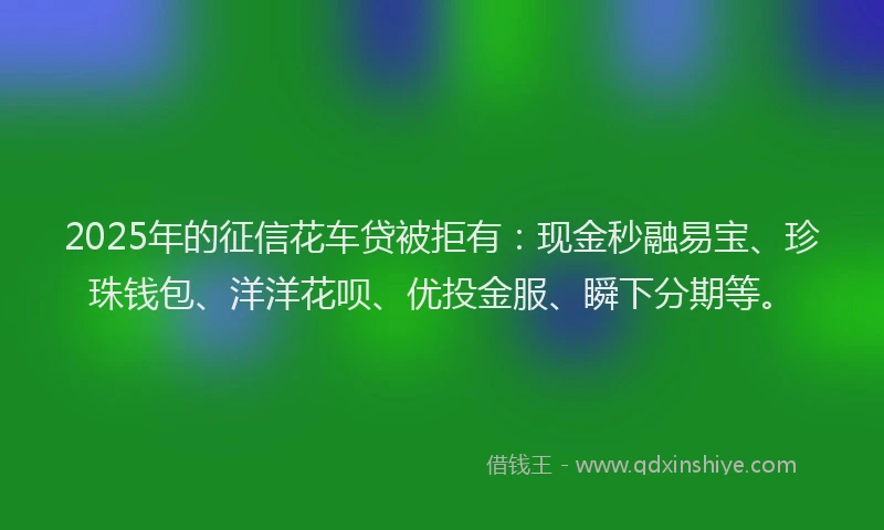 2025年的征信花车贷被拒有：现金秒融易宝、珍珠钱包、洋洋花呗、优投金服、瞬下分期等。