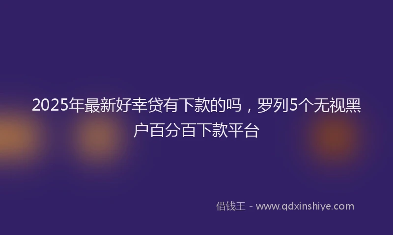 2025年最新好幸贷有下款的吗，罗列5个无视黑户百分百下款平台