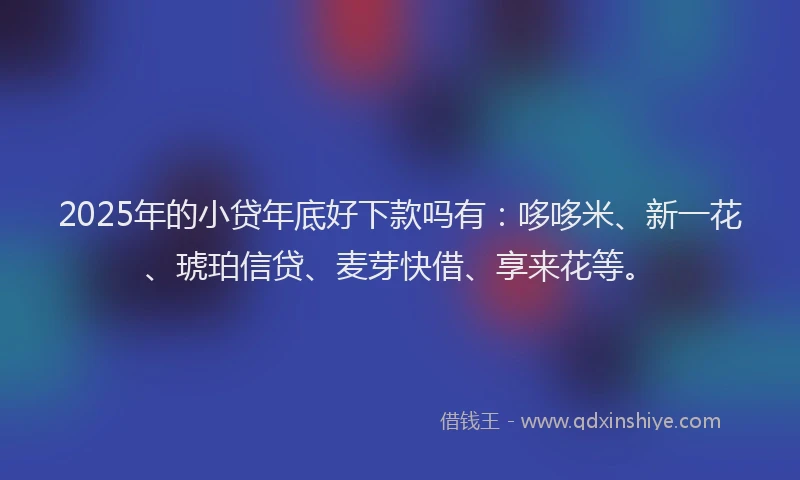 2025年的小贷年底好下款吗有：哆哆米、新一花、琥珀信贷、麦芽快借、享来花等。