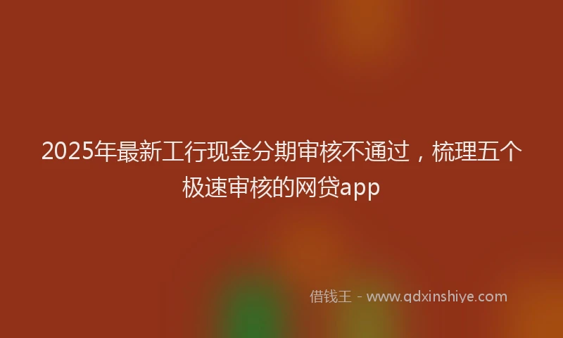 2025年最新工行现金分期审核不通过，梳理五个极速审核的网贷app