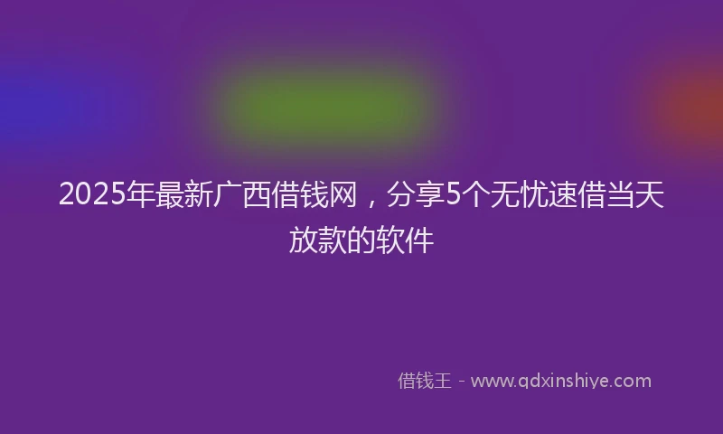 2025年最新广西借钱网，分享5个无忧速借当天放款的软件