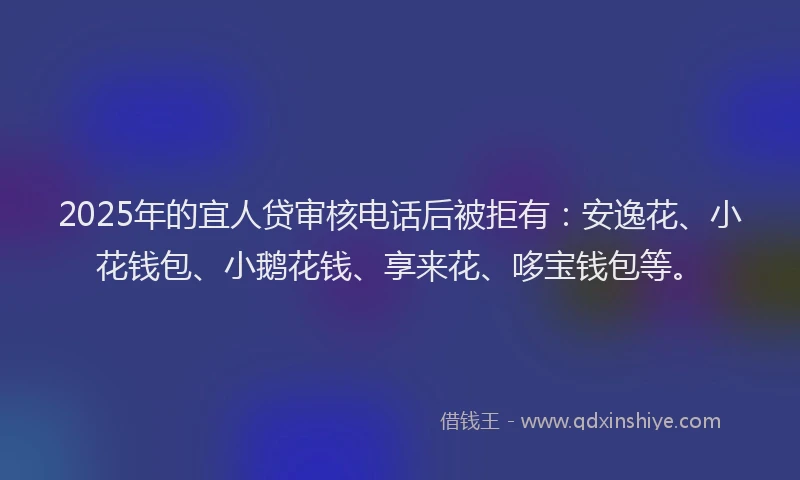 2025年的宜人贷审核电话后被拒有：安逸花、小花钱包、小鹅花钱、享来花、哆宝钱包等。