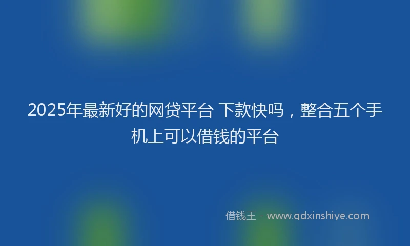 2025年最新好的网贷平台 下款快吗，整合五个手机上可以借钱的平台