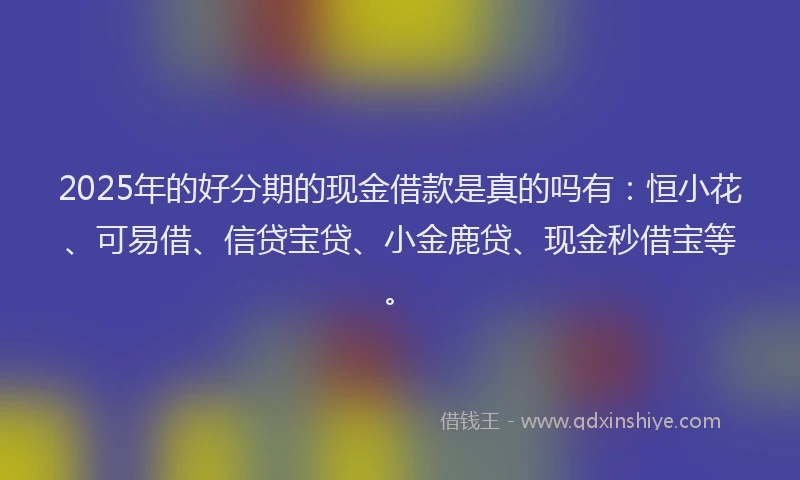 2025年的好分期的现金借款是真的吗有：恒小花、可易借、信贷宝贷、小金鹿贷、现金秒借宝等。