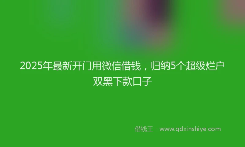 2025年最新开门用微信借钱，归纳5个超级烂户双黑下款口子