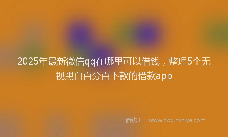 2025年最新微信qq在哪里可以借钱，整理5个无视黑白百分百下款的借款app