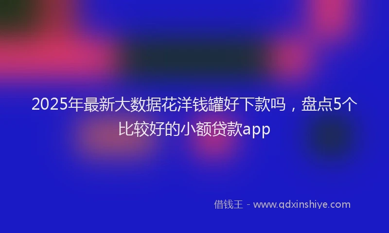 2025年最新大数据花洋钱罐好下款吗，盘点5个比较好的小额贷款app
