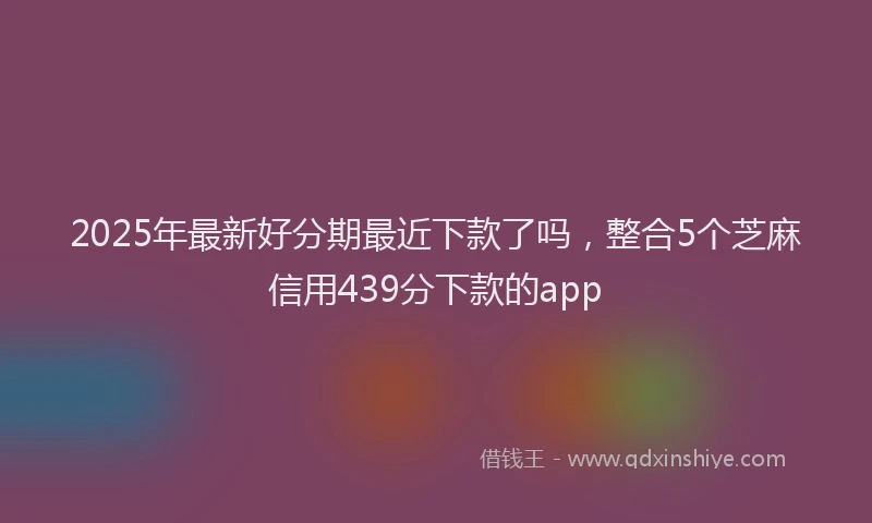 2025年最新好分期最近下款了吗，整合5个芝麻信用439分下款的app