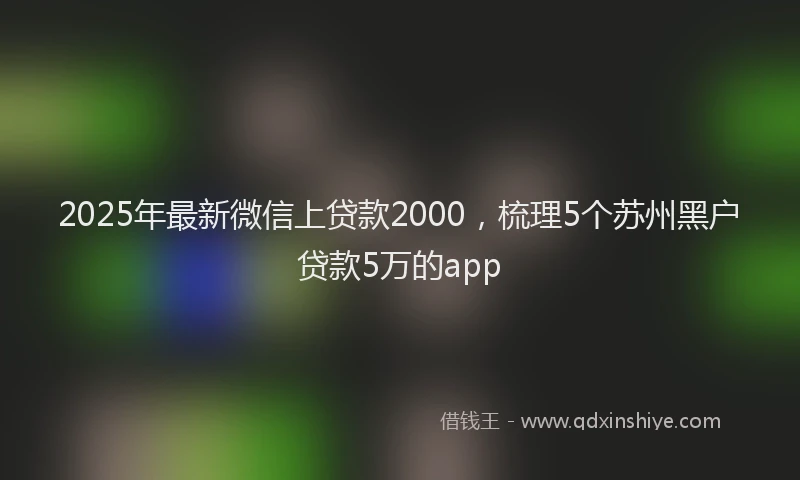2025年最新微信上贷款2000，梳理5个苏州黑户贷款5万的app
