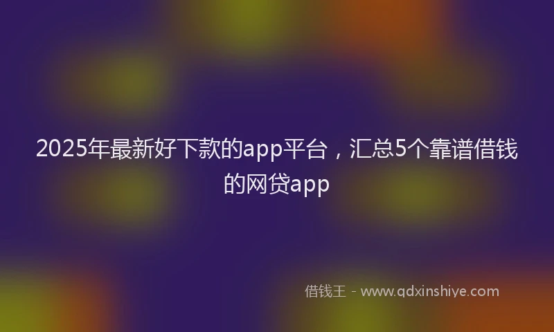 2025年最新好下款的app平台，汇总5个靠谱借钱的网贷app