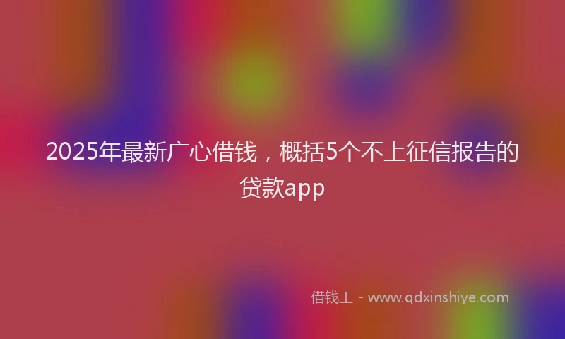 2025年最新广心借钱，概括5个不上征信报告的贷款app