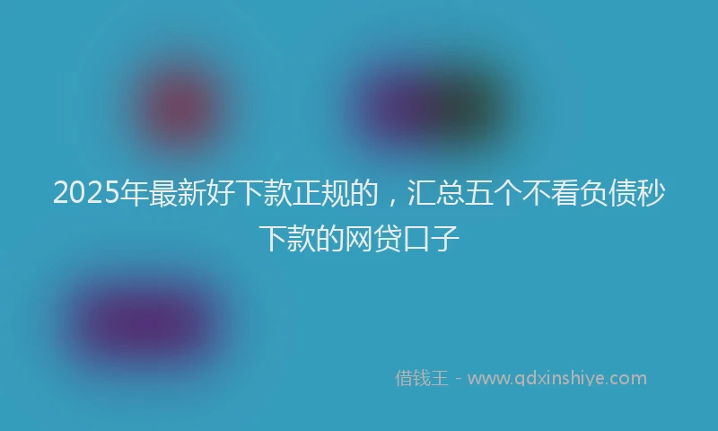2025年最新好下款正规的，汇总五个不看负债秒下款的网贷口子