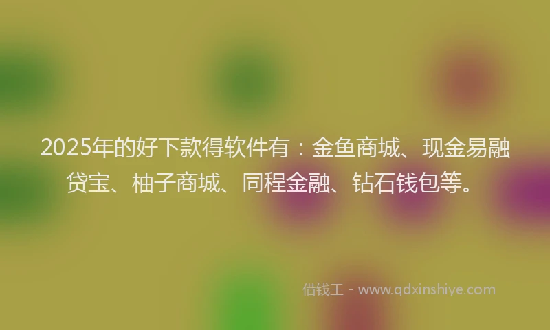 2025年的好下款得软件有：金鱼商城、现金易融贷宝、柚子商城、同程金融、钻石钱包等。