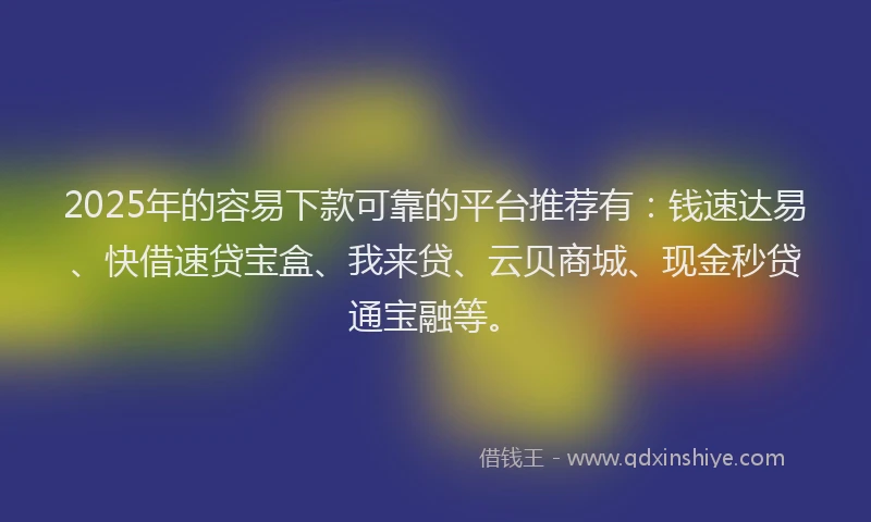 2025年的容易下款可靠的平台推荐有：钱速达易、快借速贷宝盒、我来贷、云贝商城、现金秒贷通宝融等。