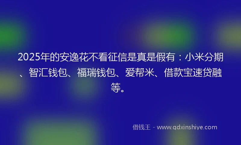 2025年的安逸花不看征信是真是假有：小米分期、智汇钱包、福瑞钱包、爱帮米、借款宝速贷融等。