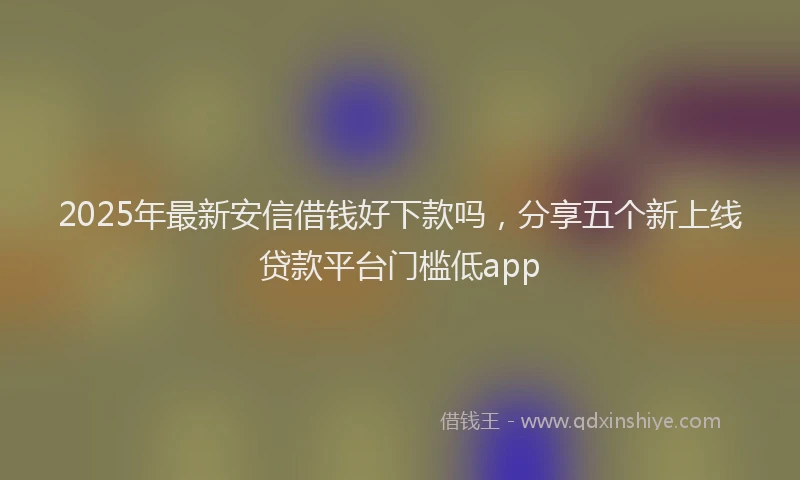 2025年最新安信借钱好下款吗，分享五个新上线贷款平台门槛低app