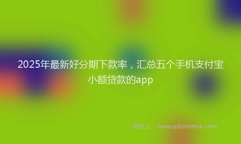 2025年最新好分期下款率，汇总五个手机支付宝小额贷款的app