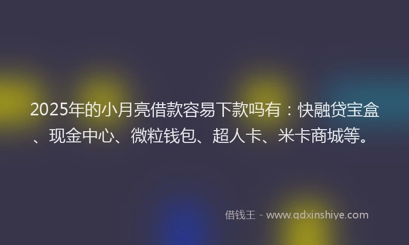 2025年的小月亮借款容易下款吗有：快融贷宝盒、现金中心、微粒钱包、超人卡、米卡商城等。