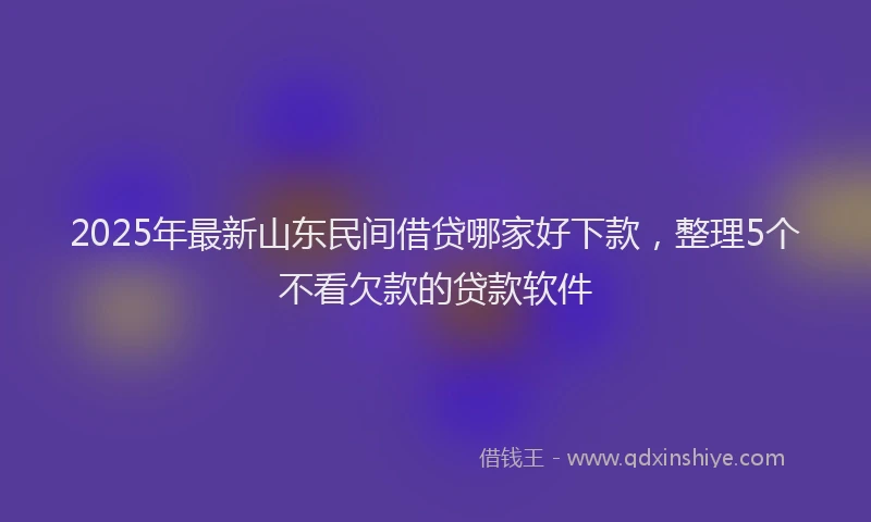 2025年最新山东民间借贷哪家好下款，整理5个不看欠款的贷款软件