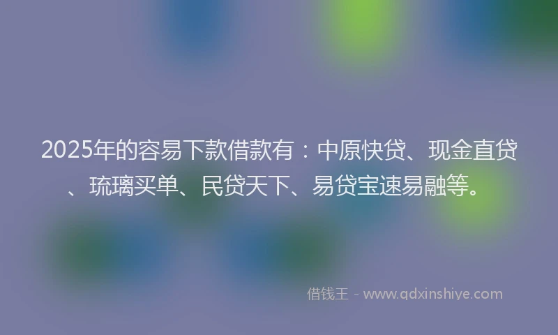 2025年的容易下款借款有：中原快贷、现金直贷、琉璃买单、民贷天下、易贷宝速易融等。