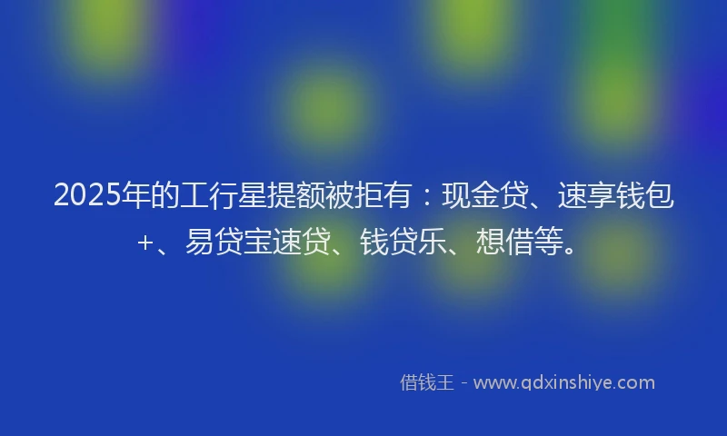 2025年的工行星提额被拒有：现金贷、速享钱包+、易贷宝速贷、钱贷乐、想借等。