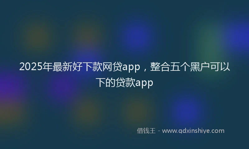 2025年最新好下款网贷app，整合五个黑户可以下的贷款app
