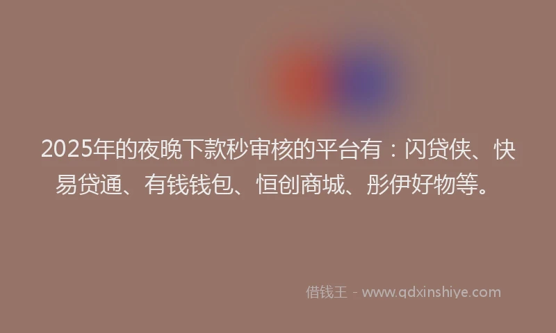 2025年的夜晚下款秒审核的平台有：闪贷侠、快易贷通、有钱钱包、恒创商城、彤伊好物等。