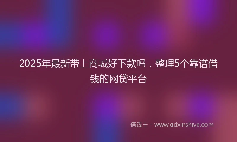 2025年最新带上商城好下款吗，整理5个靠谱借钱的网贷平台