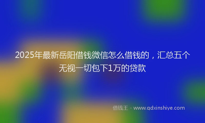 2025年最新岳阳借钱微信怎么借钱的，汇总五个无视一切包下1万的贷款