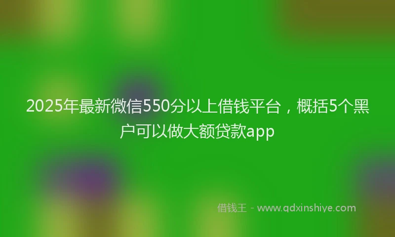 2025年最新微信550分以上借钱平台，概括5个黑户可以做大额贷款app