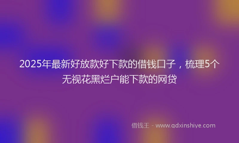 2025年最新好放款好下款的借钱口子，梳理5个无视花黑烂户能下款的网贷