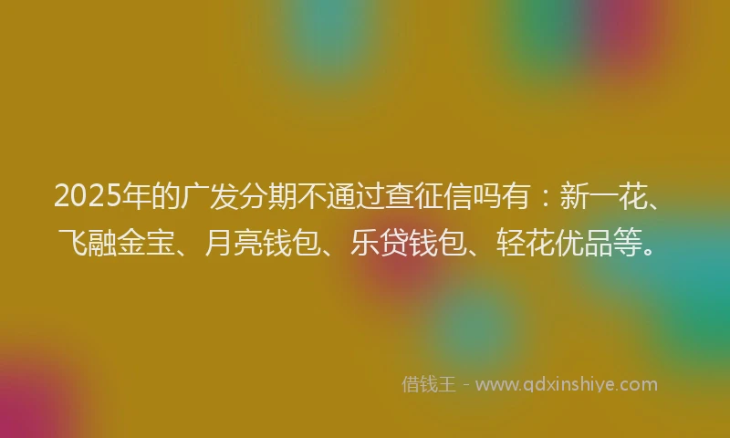 2025年的广发分期不通过查征信吗有：新一花、飞融金宝、月亮钱包、乐贷钱包、轻花优品等。