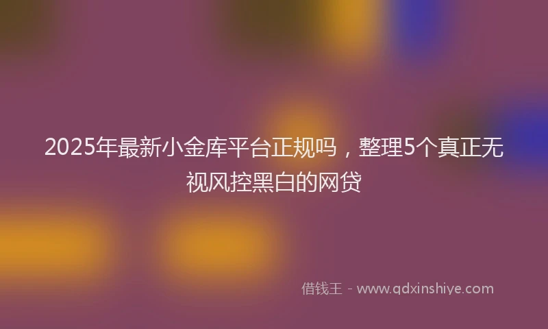 2025年最新小金库平台正规吗，整理5个真正无视风控黑白的网贷