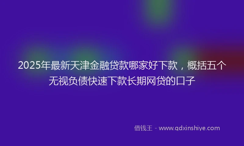 2025年最新天津金融贷款哪家好下款，概括五个无视负债快速下款长期网贷的口子