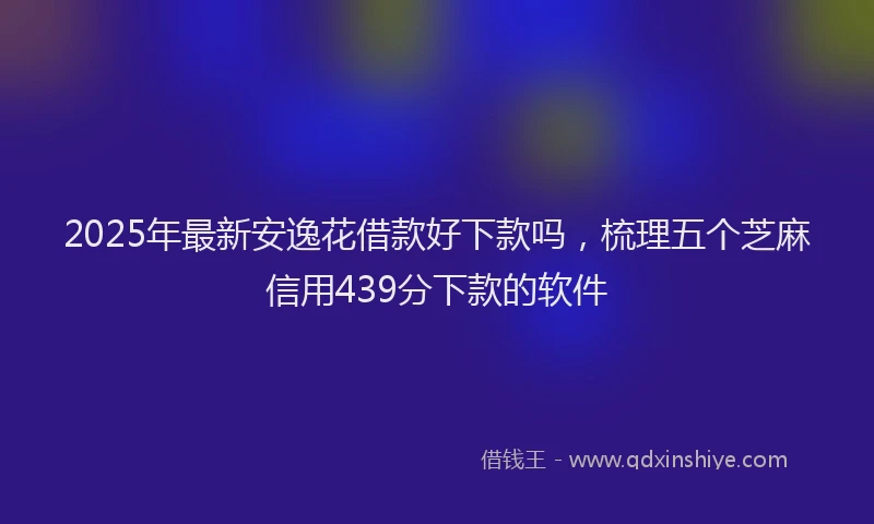 2025年最新安逸花借款好下款吗，梳理五个芝麻信用439分下款的软件