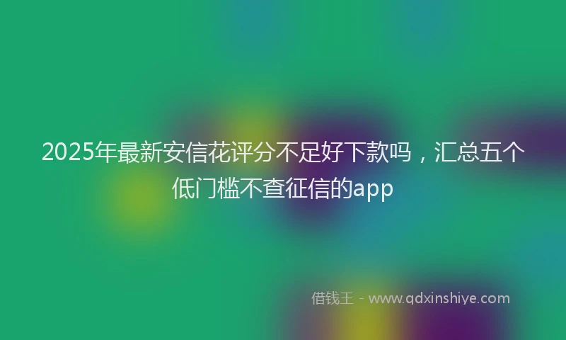 2025年最新安信花评分不足好下款吗，汇总五个低门槛不查征信的app