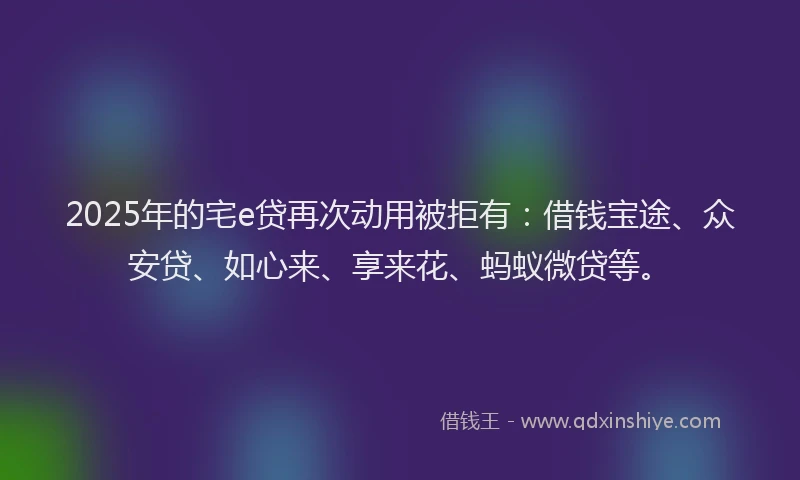 2025年的宅e贷再次动用被拒有：借钱宝途、众安贷、如心来、享来花、蚂蚁微贷等。