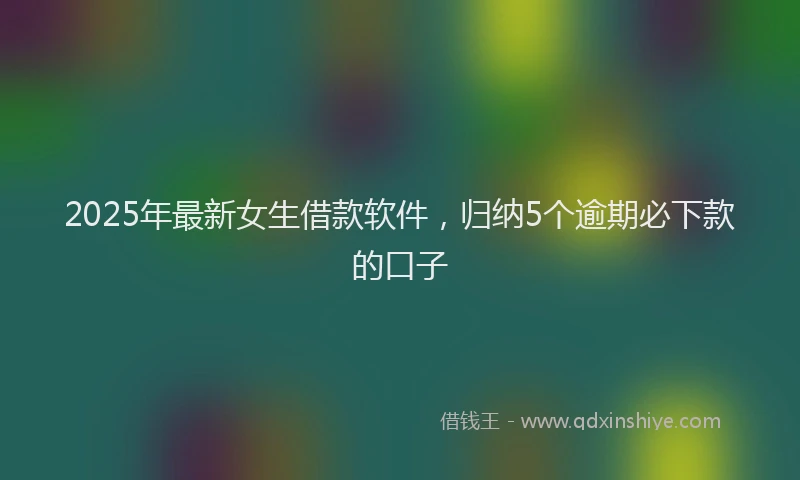 2025年最新女生借款软件，归纳5个逾期必下款的口子