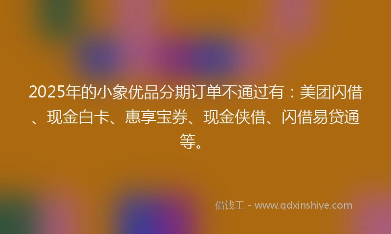 2025年的小象优品分期订单不通过有：美团闪借、现金白卡、惠享宝券、现金侠借、闪借易贷通等。