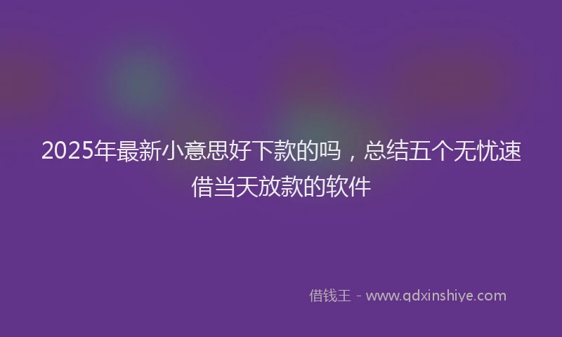 2025年最新小意思好下款的吗，总结五个无忧速借当天放款的软件