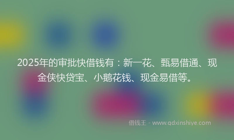 2025年的审批快借钱有：新一花、甄易借通、现金侠快贷宝、小鹅花钱、现金易借等。