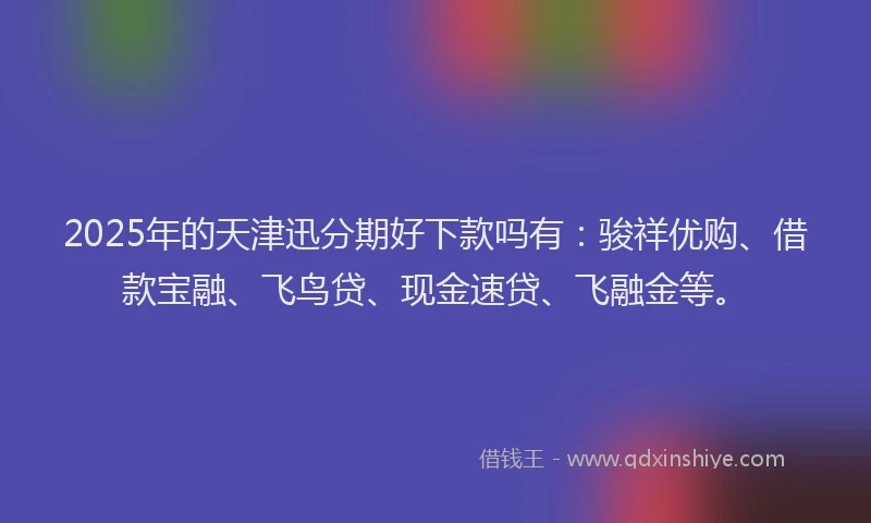2025年的天津迅分期好下款吗有：骏祥优购、借款宝融、飞鸟贷、现金速贷、飞融金等。