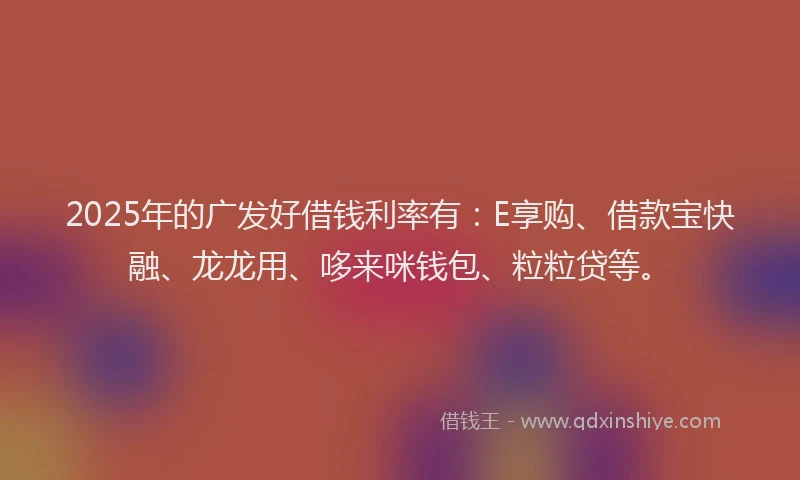 2025年的广发好借钱利率有：E享购、借款宝快融、龙龙用、哆来咪钱包、粒粒贷等。