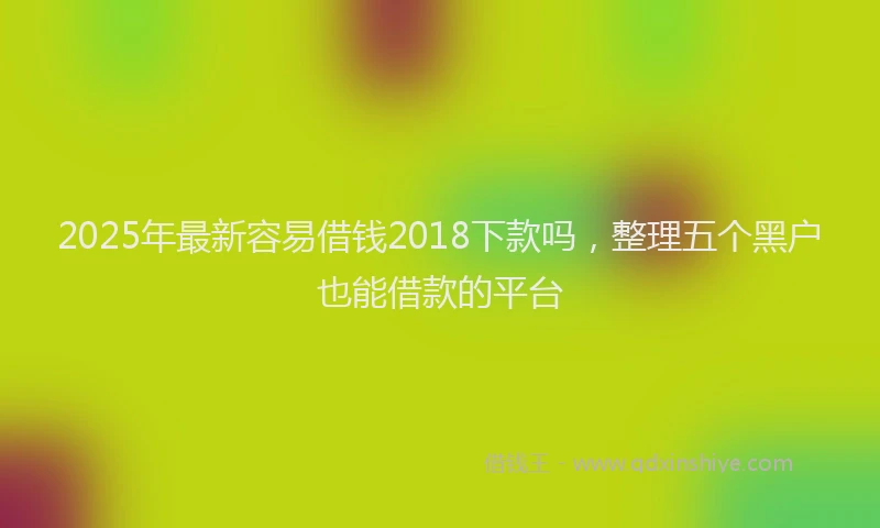 2025年最新容易借钱2018下款吗，整理五个黑户也能借款的平台