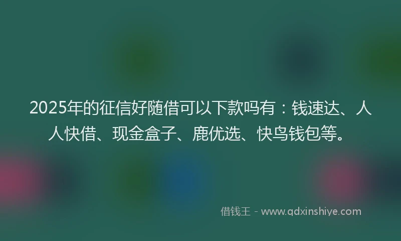 2025年的征信好随借可以下款吗有：钱速达、人人快借、现金盒子、鹿优选、快鸟钱包等。
