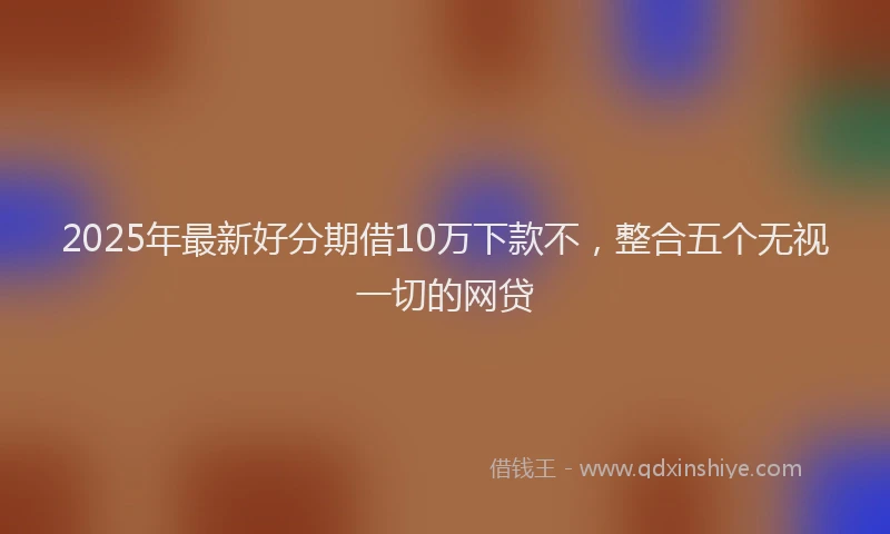 2025年最新好分期借10万下款不，整合五个无视一切的网贷